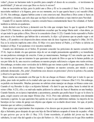 vidas? ¿Acaso no haríamos todo lo posible para cumplir el deseo de su corazón… si tuviéramos la
posibilidad? ¿Y aún así crees que Dios no haría lo mismo?
Ana no necesitaba un hijo, pero le pidió uno a Dios y Él se lo concedió (1 Sam. 1:27). Jesús no
necesitaba maldecir a la higuera, pero en ese momento, era lo que quería hacer y así sucedió (Mat.
21:19). Sin embargo, algunos hablan como si esto estuviera mal. Describen a Dios como si fuera un
padre pobre y distante, que solo deja que sus hijos le pidan calcetines y ropa interior para Navidad.
Cuando Él es nuestro deleite, y nuestro corazón busca constantemente hacer Su voluntad, el Señor
también se deleita en ayudarnos.
Jesús declaró con Su boca y demostró con Su vida que siempre hace lo que le agrada al Padre
(Juan 8:29). Entonces, no debería sorprendernos escuchar que Su amiga Marta notó: «Aun ahora, yo
sé que todo lo que pidas a Dios, Dios te lo concederá» (Juan 11:22). Cuando Jesús reprendió a Pedro
por atacar a los hombres que habían ido a arrestarlo, le dijo: «¿O piensas que no puedo rogar a mi
Padre, y Él pondría a mi disposición ahora mismo más de doce legiones de ángeles?» (Mat. 26:53).
Esa es la relación implícita entre ellos. El Hijo vive para honrar al Padre, y el Padre se deleita en
bendecir al Hijo. Y así podemos vivir nosotros también.
Cuando nos deleitamos en el Señor, Él promete conceder las peticiones de nuestro corazón (Sal.
37:4). Aquí es donde «lo que quieran» deja de ser un simple pensamiento agradable y se transforma
en una poderosa estrategia de oración. Como ya mencionamos, Santiago 4:2 nos enseña que una de
las razones por las que no tenemos lo que queremos de parte de Dios es que no lo hemos pedido; ya
sea por falta de fe, una excesiva confianza en nuestra propia suficiencia o alguna otra razón errónea.
Sin embargo, en todos estos versículos de la Biblia que nos instan a pedir lo que queremos, Dios nos
anima a no desestimar estos deseos buenos y legítimos en nuestro corazón, por miedo a estar
pidiendo demasiado. ¡No, pide! ¡Transforma esos deseos en peticiones! ¡Envía la pelota a Su cancha
y observa lo que hace con ella!
Booz estaba tan encantado con Rut que le dio un cheque en blanco: «Haré por ti todo lo que me
pidas, pues todo mi pueblo en la ciudad sabe que eres una mujer virtuosa» (Rut 3:11). Sin embargo,
su pedido era honorable. Muchas personas no sabrían cómo manejar un cheque en blanco como este.
Cuando el rey Herodes le dijo a su hijastra Salomé: «Te daré lo que me pidas, hasta la mitad de mi
reino» (Mar. 6:23), ella y su malvada madre pidieron la cabeza de Juan el Bautista en una bandeja.
Cuando Sansón, en su época imprudente y pecaminosa, pensaba que podía hacer lo que se le diera la
gana, exigió casarse con una mujer filistea (Jue. 14:2). Pero más adelante, lamentaría esta demanda
insensata y egoísta. Lo que queremos hoy quizás no sea lo que anhelemos mañana. La mayoría de las
baratijas en las ventas de garaje son objetos que alguna vez su dueño deseó tener. Así que, al pedir,
tenemos que ser sabios y cuidadosos.
Dios quiere que experimentes Sus respuestas a los deseos que no pasan de moda. Como cuando le
dijo a Salomón, poco después de que este hijo de David hubiera ocupado el trono de su padre: «Pide
lo que quieras que yo te dé» (1 Rey. 3:5). Como recordarás, el pedido del joven rey fue más
sabiduría, lo cual «fue del agrado a los ojos del Señor» (v. 10). La sabiduría era lo que Dios también
 