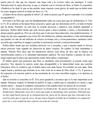 quería para él, más que las riquezas, una larga vida y la victoria sobre sus enemigos. Y como
Salomón tomó la mejor decisión, la que se alineaba con el corazón de Dios, el Señor le respondió:
«También te he dado lo que no has pedido, tanto riquezas como gloria, de modo que no habrá entre
los reyes ninguno como tú en todos tus días» (v. 13).
¿Cuántos de tus deseos agradan al Señor? ¿Y cómo te parece que Él querrá responder si le resultan
tan agradables?
Servimos a un Dios que «nos da abundantemente todas las cosas para que las disfrutemos» (1 Tim.
6:17). Él se deleita en Su maravillosa creación y quiere que nos deleitemos en Él y en todo lo bueno
que ha hecho. Piénsalo: no solo hizo la comida necesaria y nutritiva, sino también agradable y
deliciosa. Podría haber hecho que todo tuviera gusto a huevo podrido y tierra, o directamente no
darnos papilas gustativas. Pero no solo hizo que el universo fuera funcional, sino también hermoso. Y
luego nos dio ojos equipados con visión 3D, alta definición, enfoque automático y lente autolimpiante
que pueden ver más de mil millones de colores en tiempo real y visión panorámica, montados sobre
un cuello que estabiliza la imagen y permite la inclinación vertical y rotación horizontal.
Podría haber hecho que nos resultara doloroso ver y escuchar, y que a nuestra mente le llevara
meses procesar cada segundo de absorción de datos visuales. En cambio, lo hizo instantáneo y
natural. Nuestro Dios hace que los atardeceres diarios sean obras de arte, que la música sea
increíblemente emotiva y la intimidad matrimonial eufórica. No creó frutillas y panales de miel y
luego esperó que lo único que quisiéramos comer fuera nabos y espárragos.
El diablo quiere que pensemos que Dios es monótono, para presentarnos el pecado como algo
atractivo. Nos muestra la justicia como algo desagradable y la inmoralidad como una cuestión
liberadora. Pero la verdad es que el diablo nunca creó nada bueno. En realidad, no creó nada. Todo
regalo bueno y perfecto que disfrutas en la vida viene de la mano de Dios (Sant. 1:17). Y gracias a
Su respuesta a la oración, todavía no has terminado de ver estos increíbles regalos, si te deleitas en
el Señor.
Que tu corazón se concentre en Él. Vive para agradarlo y reconoce que es lo más importante en tu
mundo. Entonces, tendrás la libertad de pedirle la luna, y sabrás que te concederá ese deseo o algo
incluso mejor… porque le complace concederles a Sus amados hijos los deseos de su corazón.
Señor, te doy tantas gracias por deleitarte en bendecirme. No quiero perderme ni una de tus
bendiciones. Mantenme cerca de ti, para que nada se interponga entre nosotros. Entiendo que
no hay nada bueno fuera de tu voluntad para mí, fuera de los deseos que has colocado en mi
interior para que te siga de cerca. Sé que nunca llegaré al fondo de tu bondad y tu compasión
para mí, y esta verdad me hace amarte con todo mi corazón.
 