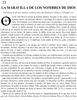 23
LA MARAVILLA DE LOS NOMBRES DE DIOS
Sea bendito tu glorioso nombre y exaltado sobre toda bendición y alabanza. (Nehemías 9:5)
Al Dr. Juan Pérez lo llaman de distintas maneras. Su padre le dice «hijo», su esposa
lo llama «amor», sus pacientes «doctor» y sus amigos de la iglesia le dicen «hermano
Juan». En el hospital, es el «doctor que mejor trata a los pacientes», y los mozos de un
restaurante local se refieren a él como «ese cristiano feliz que deja buenas propinas».
Juan no es muchas personas. Es un hombre con múltiples roles y rasgos de carácter.
Cada uno de los nombres de Juan revela un poco más sobre quién es, lo que hace y su modo de
relacionarse con los demás. De manera similar, la Biblia revela que nuestro Dios tiene muchos
nombres. Cuando oramos a Él, podemos acercarnos por distintas razones. Al ser eterno e ilimitado,
los muchos títulos y descripciones que se usan en la Biblia para hablar de Él son vastos y
sorprendentes, pero justamente eso es lo importante. Cada nombre de Dios nos ayuda a entenderlo,
valorarlo y adorarlo aún más.
A diferencia de los egipcios y los griegos que oraban a distintos dioses míticos según sus
necesidades, nosotros adoramos a un único Dios que está vivo y no tiene límites, es el hacedor y
maestro de todo, es santo y altísimo, salvador y soberano sobre todas las cosas, y lo único que
necesitamos en toda circunstancia.
A medida que descubrimos los distintos nombres de Dios y nos familiarizamos con ellos, no solo
reconocemos mejor a Dios por quién es, sino que también podemos relacionarnos con Él de manera
más personal e íntima.
Al final de este libro, hay una lista de muchos nombres de Dios. Te alentamos a aprender todos los
que puedas y a usarlos en tus tiempos de oración, a medida que busques conocer y adorar al Señor
con más profundidad. En este capítulo, nos referiremos a algunos de Sus nombres a medida que
aprendemos la importancia de incorporarlos a nuestras estrategias de oración.
Al mirar la Escritura, descubrimos que los nombres de Dios reflejan «sus atributos invisibles, su
eterno poder y divinidad» (Rom. 1:20). En otras palabras, lo que dice Su nombre, así es Él.
¡Qué honor descubrir más sobre Dios! Sus nombres son inestimables para Él, y para nosotros es un
privilegio conocerlos y poder usarlos para orar con poder. Al interactuar con Dios, constantemente
hacemos uso de Sus nombres. Invocamos el nombre del Señor para ser salvos (Rom. 10:13),
proclamamos Su nombre al testificar (Hech. 9:20), adoramos Su nombre con nuestra alabanza (Sal.
135:1), confiamos en el nombre del Señor en nuestra vida cotidiana (Sal. 33:21), y oramos en Su
nombre al interceder (Juan 14:13).
Algunos de los nombres de Dios describen quién es, independientemente de lo que hace o de lo
que creó: Elohím (Dios), Yahvéh (Señor, Jehová), El Elyón (el Altísimo Dios), El Olám (el Dios
 