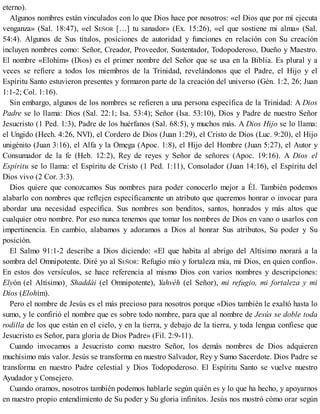 eterno).
Algunos nombres están vinculados con lo que Dios hace por nosotros: «el Dios que por mí ejecuta
venganza» (Sal. 18:47), «el SEÑOR […] tu sanador» (Ex. 15:26), «el que sostiene mi alma» (Sal.
54:4). Algunos de Sus títulos, posiciones de autoridad y funciones en relación con Su creación
incluyen nombres como: Señor, Creador, Proveedor, Sustentador, Todopoderoso, Dueño y Maestro.
El nombre «Elohím» (Dios) es el primer nombre del Señor que se usa en la Biblia. Es plural y a
veces se refiere a todos los miembros de la Trinidad, revelándonos que el Padre, el Hijo y el
Espíritu Santo estuvieron presentes y formaron parte de la creación del universo (Gén. 1:2, 26; Juan
1:1-2; Col. 1:16).
Sin embargo, algunos de los nombres se refieren a una persona específica de la Trinidad: A Dios
Padre se lo llama: Dios (Sal. 22:1; Isa. 53:4); Señor (Isa. 53:10), Dios y Padre de nuestro Señor
Jesucristo (1 Ped. 1:3), Padre de los huérfanos (Sal. 68:5), y muchos más. A Dios Hijo se lo llama:
el Ungido (Hech. 4:26, NVI), el Cordero de Dios (Juan 1:29), el Cristo de Dios (Luc. 9:20), el Hijo
unigénito (Juan 3:16), el Alfa y la Omega (Apoc. 1:8), el Hijo del Hombre (Juan 5:27), el Autor y
Consumador de la fe (Heb. 12:2), Rey de reyes y Señor de señores (Apoc. 19:16). A Dios el
Espíritu se lo llama: el Espíritu de Cristo (1 Ped. 1:11), Consolador (Juan 14:16), el Espíritu del
Dios vivo (2 Cor. 3:3).
Dios quiere que conozcamos Sus nombres para poder conocerlo mejor a Él. También podemos
alabarlo con nombres que reflejen específicamente un atributo que queremos honrar o invocar para
abordar una necesidad específica. Sus nombres son benditos, santos, honrados y más altos que
cualquier otro nombre. Por eso nunca tenemos que tomar los nombres de Dios en vano o usarlos con
impertinencia. En cambio, alabamos y adoramos a Dios al honrar Sus atributos, Su poder y Su
posición.
El Salmo 91:1-2 describe a Dios diciendo: «El que habita al abrigo del Altísimo morará a la
sombra del Omnipotente. Diré yo al SEÑOR: Refugio mío y fortaleza mía, mi Dios, en quien confío».
En estos dos versículos, se hace referencia al mismo Dios con varios nombres y descripciones:
Elyón (el Altísimo)¸ Shaddái (el Omnipotente), Yahvéh (el Señor), mi refugio, mi fortaleza y mi
Dios (Elohím).
Pero el nombre de Jesús es el más precioso para nosotros porque «Dios también le exaltó hasta lo
sumo, y le confirió el nombre que es sobre todo nombre, para que al nombre de Jesús se doble toda
rodilla de los que están en el cielo, y en la tierra, y debajo de la tierra, y toda lengua confiese que
Jesucristo es Señor, para gloria de Dios Padre» (Fil. 2:9-11).
Cuando invocamos a Jesucristo como nuestro Señor, los demás nombres de Dios adquieren
muchísimo más valor. Jesús se transforma en nuestro Salvador, Rey y Sumo Sacerdote. Dios Padre se
transforma en nuestro Padre celestial y Dios Todopoderoso. El Espíritu Santo se vuelve nuestro
Ayudador y Consejero.
Cuando oramos, nosotros también podemos hablarle según quién es y lo que ha hecho, y apoyarnos
en nuestro propio entendimiento de Su poder y Su gloria infinitos. Jesús nos mostró cómo orar según
 
