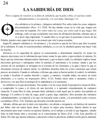 24
LA SABIDURÍA DE DIOS
Pero si alguno de vosotros se ve falto de sabiduría, que la pida a Dios, el cual da a todos
abundantemente y sin reproche, y le será dada. (Santiago 1:5)
«La sabiduría es lo primero. ¡Adquiere sabiduría! Por sobre todas las cosas, adquiere
discernimiento» (Prov. 4:7, NVI). No hay muchas cosas en la vida que vengan con
esta clase de respaldo. Por sobre todas las cosas; por sobre todo lo que hagas. Sin
embargo, cada vez que escuchamos esta clase de afirmación absoluta, sabemos que se
va a decir algo importante. Y cuando Dios es el que hace la proclama a través de Su
Palabra, puedes estar seguro de que es un consejo que vale la pena escuchar.
Según Él, adquirir sabiduría es «lo primero», y la oración es una de las llaves que abre la puerta
de la sabiduría. Es más, la oración produce sabiduría, y a su vez, la sabiduría genera una mejor vida
de oración.
Sabiduría es la capacidad de aplicar el conocimiento a determinada situación. Es tomar las
mejores decisiones con la información que tienes; tomar lo que sabes y aprovecharlo al máximo. Es
hacer que tus relaciones interpersonales funcionen, y que tu dinero rinda. La sabiduría implica tomar
decisiones gloriosas e inteligentes sobre la amistad, el matrimonio y la crianza. Ayuda a que los
secretos de los prodigios se arraiguen en el corazón de los insensatos, y te guía a hacer lo que es
éticamente correcto de manera moral. La sabiduría destraba todas las cosas; cuestiones que solían
parecer un misterio. Cuando te enfrentas a dilemas que antes te hacían perder el control, la sabiduría
te ayuda a localizar el camino derecho y seguro, y entonces, «cuando andes, tus pasos no serán
obstruidos, y si corres, no tropezarás» (Prov. 4:12). Podrás mirar atrás a momentos vitales y
decisivos y ver que Dios te protegió de la imprudencia y la insensatez.
La sabiduría es lo que necesitamos. Nos ayuda a ver las cosas desde la perspectiva eterna de Dios,
a comprender la causa y el efecto de una decisión, y a aprender constantemente de cualquier
situación. Y como Dios lo sabe, promete darle sabiduría a todo aquel que la «pida». Esa palabra en
Santiago 1:5 conlleva la idea de rogar, pedir a gritos algo, anhelarlo. Dios promete dar sabiduría
«abundantemente», en especial a los que «la busca[n] como a plata, y la procura[n] como a tesoros
escondidos» (Prov. 2:4). Tenemos que desearla con todo nuestro ser.
Además, afirma que nos la dará «sin reproche»; sin afrenta o arrogancia; sin burlarse de nosotros
por haber sido tan tontos hasta ahora. Él quiere lo mejor para nosotros. Quiere darnos lo que
necesitamos para tener victoria en nuestras familias, en el trabajo y en todo lo que hagamos, «dando
fruto en toda buena obra y creciendo en el conocimiento de Dios» (Col. 1:10). Esto glorifica al
Señor. Por más que nuestra alabanza y adoración verbal lo glorifican, también recibe gloria mediante
 