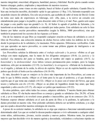nuestra integridad, sinceridad, diligencia, humildad, pureza y fidelidad. Recibe gloria cuando somos
buenos cónyuges, padres, empleados y mayordomos de nuestros recursos.
El rey Salomón, como vimos en otro capítulo, buscó al Señor al pedir sabiduría. Cuando Dios le
hizo una invitación increíble, diciéndole «pide lo que quieras» (1 Rey. 3:5), Salomón respondió con
un pedido sincero de sabiduría. Era solo un jovencito, que acababa de subir al trono de David. Como
no tenía casi nada de experiencia en liderazgo, oró: «Da, pues, a tu siervo un corazón con
entendimiento para juzgar a tu pueblo y para discernir entre el bien y el mal. Pues ¿quién será capaz
de juzgar a este pueblo tuyo tan grande?» (v. 9). Al Señor le agradó el pedido de Salomón, y lo
transformó en un hombre cuya sabiduría se extendió por todas partes. Esta sabiduría no solo lo hizo
famoso por haber escrito proverbios memorables (según la Biblia, 3000 proverbios), sino que
también le proporcionó los secretos de las riquezas y el honor.
Una de las maneras en que Dios ya respondió cualquier oración en busca de sabiduría es con el
libro de Proverbios, una colección inmensa de dichos breves sobre todos los ámbitos de la vida,
desde la perspectiva de la sabiduría y la insensatez. Polos opuestos. Diferencias verificables. Cada
vez que aprendes un nuevo proverbio, es como tomar una píldora gigante de inteligencia o un
antídoto contra la necedad.
Los Proverbios señalan la diferencia entre el trabajo esforzado y la pereza: «Pobre es el que
trabaja con mano negligente, mas la mano de los diligentes enriquece» (10:4). La justicia y la
maldad: «La memoria del justo es bendita, pero el nombre del impío se pudrirá» (10:7). La
honestidad y la deshonestidad: «Los labios veraces permanecerán para siempre, pero la lengua
mentirosa, sólo por un momento» (12:19). La humildad y la arrogancia: «Delante de la destrucción
va el orgullo, y delante de la caída, la altivez de espíritu. Mejor es ser de espíritu humilde con los
pobres que dividir el botín con los soberbios» (16:18-19).
Es más, descubrir lo que es «mejor» es la clave más importante de los Proverbios, así como en
todo lo que la Biblia enseña. «Mejor es el lento para la ira que el poderoso, y el que domina su
espíritu que el que toma una ciudad» (16:32). «Mejor es lo poco con el temor del SEÑOR, que gran
tesoro y turbación con él» (15:16). «Mejor es un plato de legumbres donde hay amor, que buey
engordado y odio con él» (15:17). «Es mejor ser pobre que mentiroso» (19:22).
En otras palabras, «por sobre todas las cosas», adquiere sabiduría. Y nuestra fuente para obtener
sabiduría es Dios. Él «ha hecho maravilloso su consejo y grande su sabiduría» (Isa. 28:29). «Clama
a mí, y yo te responderé y te revelaré cosas grandes e inaccesibles, que tú no conoces» (Jer. 33:3).
Podemos esperar obtener sabiduría en el acto de parte de Dios si la pedimos, la aplicamos y le
damos prioridad en nuestra vida. Orar pidiendo sabiduría debería ser un hábito cotidiano, y es algo
que nos ayuda a desarrollar nuestras estrategias de oración.
A pesar de su carácter maduro, la sabiduría no es algo que empieza a funcionar automáticamente a
determinada edad. Los que en verdad lo desean pueden empezar a vivir sabiamente a cualquier edad:
como niños, adolescentes, jóvenes, recién casados y nuevos padres. Mientras tanto, las personas
mayores que han decidido vivir de manera egoísta y descuidada, volcándose a soluciones rápidas en
 