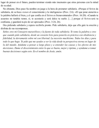 lugar de pensar en el futuro, pueden terminar siendo más insensatos que otras personas con la mitad
de su edad.
No obstante, Dios puso Su nombre en juego a la hora de prometer sabiduría. «Porque el SEÑOR da
sabiduría, de su boca vienen el conocimiento y la inteligencia» (Prov. 2:6). «El que pone atención a
la palabra hallará el bien, y el que confía en el SEÑOR es bienaventurado» (Prov. 16:20). «Cuando te
acuestes no tendrás temor, sí, te acostarás y será dulce tu sueño. […] porque el SEÑOR será tu
confianza, y guardará tu pie de ser apresado» (Prov. 3:24, 26).
Ora pidiendo sabiduría y espera recibirla pronto. Pide sabiduría, deja que ella guíe tu oración y
disfruta de sus recompensas.
Señor, eres mi Consejero maravilloso y la fuente de toda sabiduría. Te tomo la palabra y creo
que cuando pido sabiduría, desde un corazón listo para ponerla en práctica con obediencia y
fidelidad, la derramarás sobre mí con libertad. La necesito muchísimo. Todos los días y para
todo lo que hago. Te pido que me ayudes a ver la vida desde tu perspectiva eterna en lugar de
la del mundo. Ayúdame a pensar a largo plazo y a entender las causas y los efectos de mis
decisiones. Dame el discernimiento entre lo que es bueno, mejor y óptimo, y ayúdame a tomar
buenas decisiones según esto. En el nombre de Jesús, amén.
 
