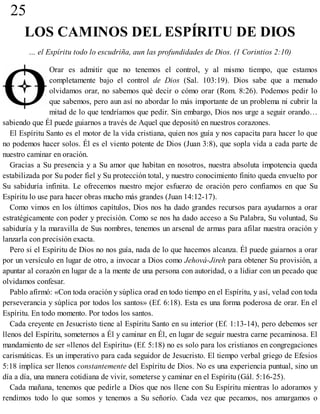25
LOS CAMINOS DEL ESPÍRITU DE DIOS
… el Espíritu todo lo escudriña, aun las profundidades de Dios. (1 Corintios 2:10)
Orar es admitir que no tenemos el control, y al mismo tiempo, que estamos
completamente bajo el control de Dios (Sal. 103:19). Dios sabe que a menudo
olvidamos orar, no sabemos qué decir o cómo orar (Rom. 8:26). Podemos pedir lo
que sabemos, pero aun así no abordar lo más importante de un problema ni cubrir la
mitad de lo que tendríamos que pedir. Sin embargo, Dios nos urge a seguir orando…
sabiendo que Él puede guiarnos a través de Aquel que depositó en nuestros corazones.
El Espíritu Santo es el motor de la vida cristiana, quien nos guía y nos capacita para hacer lo que
no podemos hacer solos. Él es el viento potente de Dios (Juan 3:8), que sopla vida a cada parte de
nuestro caminar en oración.
Gracias a Su presencia y a Su amor que habitan en nosotros, nuestra absoluta impotencia queda
estabilizada por Su poder fiel y Su protección total, y nuestro conocimiento finito queda envuelto por
Su sabiduría infinita. Le ofrecemos nuestro mejor esfuerzo de oración pero confiamos en que Su
Espíritu lo use para hacer obras mucho más grandes (Juan 14:12-17).
Como vimos en los últimos capítulos, Dios nos ha dado grandes recursos para ayudarnos a orar
estratégicamente con poder y precisión. Como se nos ha dado acceso a Su Palabra, Su voluntad, Su
sabiduría y la maravilla de Sus nombres, tenemos un arsenal de armas para afilar nuestra oración y
lanzarla con precisión exacta.
Pero si el Espíritu de Dios no nos guía, nada de lo que hacemos alcanza. Él puede guiarnos a orar
por un versículo en lugar de otro, a invocar a Dios como Jehová-Jireh para obtener Su provisión, a
apuntar al corazón en lugar de a la mente de una persona con autoridad, o a lidiar con un pecado que
olvidamos confesar.
Pablo afirmó: «Con toda oración y súplica orad en todo tiempo en el Espíritu, y así, velad con toda
perseverancia y súplica por todos los santos» (Ef. 6:18). Esta es una forma poderosa de orar. En el
Espíritu. En todo momento. Por todos los santos.
Cada creyente en Jesucristo tiene al Espíritu Santo en su interior (Ef. 1:13-14), pero debemos ser
llenos del Espíritu, someternos a Él y caminar en Él, en lugar de seguir nuestra carne pecaminosa. El
mandamiento de ser «llenos del Espíritu» (Ef. 5:18) no es solo para los cristianos en congregaciones
carismáticas. Es un imperativo para cada seguidor de Jesucristo. El tiempo verbal griego de Efesios
5:18 implica ser llenos constantemente del Espíritu de Dios. No es una experiencia puntual, sino un
día a día, una manera cotidiana de vivir, someterse y caminar en el Espíritu (Gál. 5:16-25).
Cada mañana, tenemos que pedirle a Dios que nos llene con Su Espíritu mientras lo adoramos y
rendimos todo lo que somos y tenemos a Su señorío. Cada vez que pecamos, nos amargamos o
 