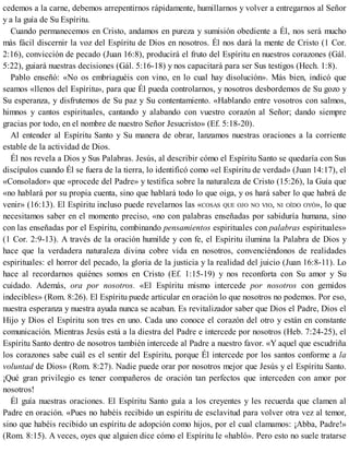 cedemos a la carne, debemos arrepentirnos rápidamente, humillarnos y volver a entregarnos al Señor
y a la guía de Su Espíritu.
Cuando permanecemos en Cristo, andamos en pureza y sumisión obediente a Él, nos será mucho
más fácil discernir la voz del Espíritu de Dios en nosotros. Él nos dará la mente de Cristo (1 Cor.
2:16), convicción de pecado (Juan 16:8), producirá el fruto del Espíritu en nuestros corazones (Gál.
5:22), guiará nuestras decisiones (Gál. 5:16-18) y nos capacitará para ser Sus testigos (Hech. 1:8).
Pablo enseñó: «No os embriaguéis con vino, en lo cual hay disolución». Más bien, indicó que
seamos «llenos del Espíritu», para que Él pueda controlarnos, y nosotros desbordemos de Su gozo y
Su esperanza, y disfrutemos de Su paz y Su contentamiento. «Hablando entre vosotros con salmos,
himnos y cantos espirituales, cantando y alabando con vuestro corazón al Señor; dando siempre
gracias por todo, en el nombre de nuestro Señor Jesucristo» (Ef. 5:18-20).
Al entender al Espíritu Santo y Su manera de obrar, lanzamos nuestras oraciones a la corriente
estable de la actividad de Dios.
Él nos revela a Dios y Sus Palabras. Jesús, al describir cómo el Espíritu Santo se quedaría con Sus
discípulos cuando Él se fuera de la tierra, lo identificó como «el Espíritu de verdad» (Juan 14:17), el
«Consolador» que «procede del Padre» y testifica sobre la naturaleza de Cristo (15:26), la Guía que
«no hablará por su propia cuenta, sino que hablará todo lo que oiga, y os hará saber lo que habrá de
venir» (16:13). El Espíritu incluso puede revelarnos las «COSAS QUE OJO NO VIO, NI OÍDO OYÓ», lo que
necesitamos saber en el momento preciso, «no con palabras enseñadas por sabiduría humana, sino
con las enseñadas por el Espíritu, combinando pensamientos espirituales con palabras espirituales»
(1 Cor. 2:9-13). A través de la oración humilde y con fe, el Espíritu ilumina la Palabra de Dios y
hace que la verdadera naturaleza divina cobre vida en nosotros, convenciéndonos de realidades
espirituales: el horror del pecado, la gloria de la justicia y la realidad del juicio (Juan 16:8-11). Lo
hace al recordarnos quiénes somos en Cristo (Ef. 1:15-19) y nos reconforta con Su amor y Su
cuidado. Además, ora por nosotros. «El Espíritu mismo intercede por nosotros con gemidos
indecibles» (Rom. 8:26). El Espíritu puede articular en oración lo que nosotros no podemos. Por eso,
nuestra esperanza y nuestra ayuda nunca se acaban. Es revitalizador saber que Dios el Padre, Dios el
Hijo y Dios el Espíritu son tres en uno. Cada uno conoce el corazón del otro y están en constante
comunicación. Mientras Jesús está a la diestra del Padre e intercede por nosotros (Heb. 7:24-25), el
Espíritu Santo dentro de nosotros también intercede al Padre a nuestro favor. «Y aquel que escudriña
los corazones sabe cuál es el sentir del Espíritu, porque Él intercede por los santos conforme a la
voluntad de Dios» (Rom. 8:27). Nadie puede orar por nosotros mejor que Jesús y el Espíritu Santo.
¡Qué gran privilegio es tener compañeros de oración tan perfectos que interceden con amor por
nosotros!
Él guía nuestras oraciones. El Espíritu Santo guía a los creyentes y les recuerda que clamen al
Padre en oración. «Pues no habéis recibido un espíritu de esclavitud para volver otra vez al temor,
sino que habéis recibido un espíritu de adopción como hijos, por el cual clamamos: ¡Abba, Padre!»
(Rom. 8:15). A veces, oyes que alguien dice cómo el Espíritu le «habló». Pero esto no suele tratarse
 