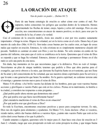 26
LA ORACIÓN DE ATAQUE
Van de poder en poder… (Salmo 84:7)
Parte de una buena estrategia de oración es saber cómo orar contra el mal. Por
supuesto, todos conocemos los peligros que acechan dentro de la tentación. Hemos
experimentado las flechas de temor, enojo, lujuria y celos del enemigo. Pero en esta
sección, nos concentraremos en atacar de manera positiva; es decir, para orar por la
extensión de la luz, el amor y la verdad.
Casi al comienzo de la oración modelo, Jesús nos enseñó a orar por tres asuntos sumamente
importantes: «Venga tu reino. Hágase tu voluntad, así en la tierra como en el cielo. Danos hoy el pan
nuestro de cada día» (Mat. 6:10-11). Son todas cosas buenas por las cuales orar, en lugar de cosas
malas que repeler en oración. Entonces, la vida cristiana no es simplemente mantenerse alejado del
pecado. También es caminar en amor con Dios y con los demás. No solo oramos en contra de las
puertas del infierno, sino para que el cielo se establezca en la tierra. Queremos que el reino de Dios
se expanda y que se haga Su voluntad. Entonces, detener al enemigo y permanecer firmes en el día
malo es solo una parte de esta tarea.
Sin duda, hay momentos en los que necesitamos jugar a la defensiva. Pero no todo el tiempo.
Necesitamos un plan de ataque también; tenemos que pedirle a Dios que abra puertas para el
evangelio, que envíe obreros a la mies, que derrame Su Espíritu Santo en avivamiento, que nos llene
de Su amor y del conocimiento de Su voluntad, que use nuestros dones espirituales para Su servicio y
que levante a una generación que honre Su nombre. En la guerra espiritual, no cedemos terreno ante
el enemigo y ganamos terreno nuevo para el reino de Dios.
Mateo 5:16 afirma: «Así brille vuestra luz delante de los hombres, para que vean vuestras buenas
acciones y glorifiquen a vuestro Padre que está en los cielos». Piensa en tu matrimonio, tu familia o
tu ciudad, y considera tus respuestas a estas preguntas…
¿Qué podría pedir ahora mismo que demostrara más amor?
¿Por qué podría orar que fuera increíblemente bueno?
¿Qué extendería muchísimo el reino de Dios en mi situación?
¿Por qué podría orar que glorificara a Dios?
En toda la Escritura, encontramos oraciones positivas y pasos para conquistar terreno. Es más,
Dios nos da regalos para alentarnos y ayudarnos. En Mateo 7:11, Jesús declara: «Pues si vosotros,
siendo malos, sabéis dar buenas dádivas a vuestros hijos, ¿cuánto más vuestro Padre que está en los
cielos dará cosas buenas a los que le piden?».
Cuando amamos a alguien, queremos solo lo mejor para él. Juan hace esta clase de oración en 3
Juan 2: «Amado, ruego que seas prosperado en todo así como prospera tu alma, y que tengas buena
 
