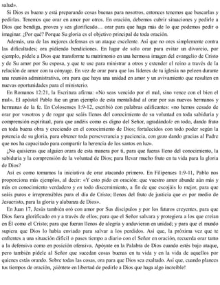 salud».
Si Dios es bueno y está preparando cosas buenas para nosotros, entonces tenemos que buscarlas y
pedirlas. Tenemos que orar en amor por otros. En oración, debemos cubrir situaciones y pedirle a
Dios que bendiga, provea y sea glorificado… orar para que haga más de lo que podemos pedir o
imaginar. ¿Por qué? Porque Su gloria es el objetivo principal de toda oración.
Además, una de las mejores defensas es un ataque excelente. Así que no ores simplemente contra
las dificultades; ora pidiendo bendiciones. En lugar de solo orar para evitar un divorcio, por
ejemplo, pídele a Dios que transforme tu matrimonio en una hermosa imagen del evangelio de Cristo
y de Su amor por Su esposa, y que te use para ministrar a otros y extender el reino a través de la
relación de amor con tu cónyuge. En vez de orar para que los líderes de tu iglesia no peleen durante
una reunión administrativa, ora para que haya una unidad en amor y un avivamiento que resulten en
nuevas oportunidades para el ministerio.
En Romanos 12:21, la Escritura afirma: «No seas vencido por el mal, sino vence con el bien el
mal». El apóstol Pablo fue un gran ejemplo de esta mentalidad al orar por sus nuevos hermanos y
hermanas de la fe. En Colosenses 1:9-12, escribió con palabras edificantes: «no hemos cesado de
orar por vosotros y de rogar que seáis llenos del conocimiento de su voluntad en toda sabiduría y
comprensión espiritual, para que andéis como es digno del Señor, agradándole en todo, dando fruto
en toda buena obra y creciendo en el conocimiento de Dios; fortalecidos con todo poder según la
potencia de su gloria, para obtener toda perseverancia y paciencia, con gozo dando gracias al Padre
que nos ha capacitado para compartir la herencia de los santos en luz».
¿No quisieras que alguien orara de esta manera por ti, para que fueras lleno del conocimiento, la
sabiduría y la comprensión de la voluntad de Dios; para llevar mucho fruto en tu vida para la gloria
de Dios?
Así es como tomamos la iniciativa de orar atacando primero. En Filipenses 1:9-11, Pablo nos
proporciona más ejemplos, al decir: «Y esto pido en oración: que vuestro amor abunde aún más y
más en conocimiento verdadero y en todo discernimiento, a fin de que escojáis lo mejor, para que
seáis puros e irreprensibles para el día de Cristo; llenos del fruto de justicia que es por medio de
Jesucristo, para la gloria y alabanza de Dios».
En Juan 17, Jesús también oró con amor por Sus discípulos y por los futuros creyentes, para que
Dios fuera glorificado en y a través de ellos; para que el Señor salvara y protegiera a los que creían
en Él como el Cristo; para que fueran llenos de alegría y anduvieran en unidad; y para que el mundo
supiera que Dios lo había enviado para salvar a los perdidos. Así que, la próxima vez que te
enfrentes a una situación difícil o pases tiempo a diario con el Señor en oración, recuerda orar tanto
a la defensiva como en posición ofensiva. Apóyate en la Palabra de Dios cuando estés bajo ataque,
pero también pídele al Señor que sucedan cosas buenas en tu vida y en la vida de aquellos por
quienes estás orando. Sobre todas las cosas, ora para que Dios sea exaltado. Así que, cuando planees
tus tiempos de oración, ¡siéntete en libertad de pedirle a Dios que haga algo increíble!
 