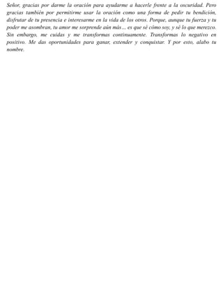 Señor, gracias por darme la oración para ayudarme a hacerle frente a la oscuridad. Pero
gracias también por permitirme usar la oración como una forma de pedir tu bendición,
disfrutar de tu presencia e interesarme en la vida de los otros. Porque, aunque tu fuerza y tu
poder me asombran, tu amor me sorprende aún más… es que sé cómo soy, y sé lo que merezco.
Sin embargo, me cuidas y me transformas continuamente. Transformas lo negativo en
positivo. Me das oportunidades para ganar, extender y conquistar. Y por esto, alabo tu
nombre.
 