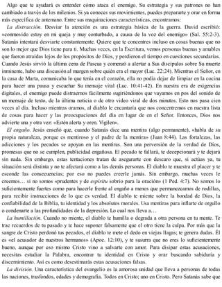 Algo que te ayudará es entender cómo ataca el enemigo. Su estrategia y sus patrones no han
cambiado a través de los milenios. Si ya conoces sus movimientos, puedes prepararte y orar en forma
más específica de antemano. Entre sus maquinaciones características, encontramos:
La distracción. Desviar la atención es una estrategia básica de la guerra. David escribió:
«conmovido estoy en mi queja y muy conturbado, a causa de la voz del enemigo» (Sal. 55:2-3).
Satanás intentará desviarte constantemente. Quiere que te concentres incluso en cosas buenas que no
son lo mejor que Dios tiene para ti. Muchas veces, en la Escritura, vemos personas buenas y amables
que fueron atraídas lejos de los propósitos de Dios, y perdieron el tiempo en cuestiones secundarias.
Cuando Jesús sirvió la última cena de Pascua y comenzó a alertar a Sus discípulos sobre Su muerte
inminente, hubo una discusión al margen sobre quién era el mayor (Luc. 22:24). Mientras el Señor, en
la casa de Marta, comunicaba lo que tenía en el corazón, ella no podía dejar de limpiar en la cocina
para hacer una pausa y escuchar Su mensaje vital (Luc. 10:41-42). En nuestra era de exigencias
digitales, el enemigo puede distraernos fácilmente sugiriéndonos que vayamos en pos del sonido de
un mensaje de texto, de la última noticia o de otro video viral de dos minutos. Esto nos pasa cien
veces al día. Incluso mientras oramos, al diablo le encantaría que nos concentremos en nuestra lista
de cosas para hacer y las preocupaciones del día en lugar de en el Señor. Entonces, Dios nos
advierte una y otra vez: «Estén alerta y oren. Vigilen».
El engaño. Jesús enseñó que, cuando Satanás dice una mentira (algo permanente), «habla de su
propia naturaleza, porque es mentiroso y el padre de la mentira» (Juan 8:44). Las fortalezas, las
adicciones y los pecados se apoyan en las mentiras. Son una perversión de la verdad de Dios,
promesas que no se cumplen, publicidad engañosa. El pecado te fallará, te decepcionará y te dejará
sin nada. Sin embargo, estas tentaciones tratan de asegurarte con descaro que, si actúas ya, tu
situación será distinta y no te afectará como a las demás personas. El diablo te muestra el placer y te
esconde las consecuencias; por eso no puedes creerle jamás. Sin embargo, muchas veces le
creemos… si no somos «prudentes y de espíritu sobrio para la oración» (1 Ped. 4:7). No somos lo
suficientemente fuertes como para hacerle frente al engaño a menos que permanezcamos de rodillas,
para recibir instrucciones de lo que es verdad. El diablo te miente sobre la bondad de Dios, la
confiabilidad de la Biblia, tu identidad y los absolutos morales. Usa mentiras para inflarte de orgullo
o condenarte a las profundidades de la depresión. Lo cual nos lleva a…
La humillación. Cuando no miente, el diablo te humilla o degrada a otra persona en tu mente. Te
trae recuerdos de tu pasado y te hace suponer falsamente que el otro tiene la culpa. Por más que la
sangre de Cristo perdonó tus pecados, el diablo te mete el dedo en viejas llagas; te genera dudas. Él
es «el acusador de nuestros hermanos» (Apoc. 12:10), y te susurra que no eres lo suficientemente
bueno, aunque por eso mismo Cristo vino a salvarte con amor. Para disipar estas acusaciones,
necesitas estudiar la Palabra, encontrar tu identidad en Cristo y orar buscando sabiduría y
discernimiento. Así es como desestimarás estas acusaciones falsas.
La división. Una característica del evangelio es la amorosa unidad que lleva a personas de todas
las naciones, trasfondos, edades y demografía. Todos en Cristo; uno en Cristo. Pero Satanás sabe que
 