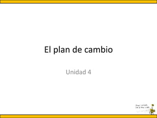 El plan de cambio
Unidad 4
 