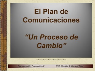 El Plan de
     Comunicaciones

      “Un Proceso de
         Cambio”

Comunicación Corporativa II   PTC. Nicolás A. Herrera Díaz
 