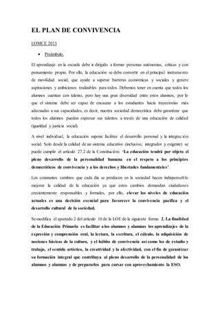 EL PLAN DE CONVIVENCIA
LOMCE 2013
 Preámbulo.
El aprendizaje en la escuela debe ir dirigido a formar personas autónomas, críticas y con
pensamiento propio. Por ello, la educación se debe convertir en el principal instrumento
de movilidad social, que ayude a superar barreras económicas y sociales y genere
aspiraciones y ambiciones realizables para todos. Debemos tener en cuenta que todos los
alumnos cuentan con talento, pero hay una gran diversidad entre estos alumnos, por lo
que el sistema debe ser capaz de encauzar a los estudiantes hacia trayectorias más
adecuadas a sus capacidades, es decir, nuestra sociedad democrática debe garantizar que
todos los alumnos puedan expresar sus talentos a través de una educación de calidad
(igualdad y justicia social).
A nivel individual, la educación supone facilitar el desarrollo personal y la integración
social. Solo desde la calidad de un sistema educativo (inclusivo, integrador y exigente) se
puede cumplir el artículo 27.2 de la Constitución: ‘La educación tendrá por objeto el
pleno desarrollo de la personalidad humana en el respeto a los principios
democráticos de convivencia y a los derechos y libertades fundamentales’.
Los constantes cambios que cada día se producen en la sociedad hacen indispensable
mejorar la calidad de la educación ya que estos cambios demandan ciudadanos
crecientemente responsables y formales, por ello, elevar los niveles de educación
actuales es una decisión esencial para favorecer la convivencia pacífica y el
desarrollo cultural de la sociedad.
Se modifica el apartado 2 del artículo 16 de la LOE de la siguiente forma: 2. La finalidad
de la Educación Primaria es facilitar a los alumnos y alumnas los aprendizajes de la
expresión y comprensión oral, la lectura, la escritura, el cálculo, la adquisición de
nociones básicas de la cultura, y el hábito de convivencia así como los de estudio y
trabajo, el sentido artístico, la creatividad y la afectividad, con el fin de garantizar
su formación integral que contribuya al pleno desarrollo de la personalidad de los
alumnos y alumnas y de prepararlos para cursar con aprovechamiento la ESO.
 