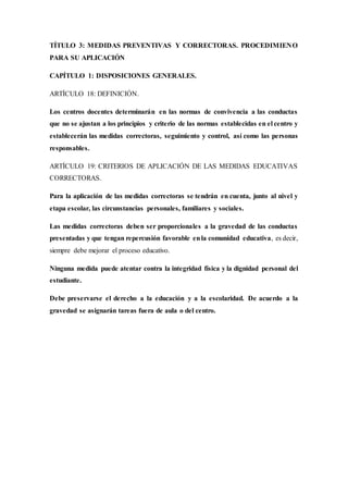 TÍTULO 3: MEDIDAS PREVENTIVAS Y CORRECTORAS. PROCEDIMIENO
PARA SU APLICACIÓN
CAPÍTULO 1: DISPOSICIONES GENERALES.
ARTÍCULO 18: DEFINICIÓN.
Los centros docentes determinarán en las normas de convivencia a las conductas
que no se ajustan a los principios y criterio de las normas establecidas en el centro y
establecerán las medidas correctoras, seguimiento y control, así como las personas
responsables.
ARTÍCULO 19: CRITERIOS DE APLICACIÓN DE LAS MEDIDAS EDUCATIVAS
CORRECTORAS.
Para la aplicación de las medidas correctoras se tendrán en cuenta, junto al nivel y
etapa escolar, las circunstancias personales, familiares y sociales.
Las medidas correctoras deben ser proporcionales a la gravedad de las conductas
presentadas y que tengan repercusión favorable enla comunidad educativa, es decir,
siempre debe mejorar el proceso educativo.
Ninguna medida puede atentar contra la integridad física y la dignidad personal del
estudiante.
Debe preservarse el derecho a la educación y a la escolaridad. De acuerdo a la
gravedad se asignarán tareas fuera de aula o del centro.
 
