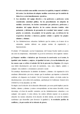 llevarán asociada como medida correctora la expulsión, temporal o definitiva
del centro. Las decisiones de adoptar medidas correctoras por la comisión de
faltas leves serán inmediatamente ejecutivas.
3. Los miembros del equipo directivo y los profesores y profesoras serán
considerados autoridad pública. En los procedimientos de adopción de
medidas correctoras, los hechos constatados por profesores, profesoras y
miembros del equipo directivo de los centros docentes tendrán valor
probatorio y disfrutarán de presunción de veracidad ‘iuris tantum’ o salvo
prueba en contrario, sin perjuicio de las pruebas que, en defensa de los
respectivos derechos o intereses, puedan señalar o aportar los propios
alumnos y alumnas.
4. Las Administraciones educativas facilitarán que los centros, en el marco de su
autonomía, puedan elaborar sus propias normas de organización y
funcionamiento.
El artículo 127 relacionado con las Competencias del Consejo Escolar tendrá en cuenta
una serie de competencias, relacionando la g) con la convivencia de la siguiente manera:
g) Proponer medidas e iniciativas que favorezcan la convivencia en el centro, la
igualdad entre hombres y mujeres, la igualdad de trato y la no discriminación por
las causas a que se refiere el artículo 84.3 de la presente Ley Orgánica (En ningún
caso habrá discriminación por razón de nacimiento, raza, sexo, religión, opinión o
cualquier otra condición o circunstancia personal o social.
No constituye discriminación la admisión de alumnos y alumnas o la organización de la
enseñanza diferenciadas por sexos, siempre que la enseñanza que impartan se desarrolle
conforme a lo dispuesto en el artículo 2 de la Convención relativa a la lucha contra las
discriminaciones en la esfera de la enseñanza, aprobada por la Conferencia General de la
UNESCO el 14 de diciembre de 1960.
En ningún caso la elección de la educación diferenciada por sexos podrá implicar para las
familias, alumnos y alumnas y centros correspondientes un trato menos favorable, ni una
desventaja, a la hora de suscribir conciertos con las Administraciones educativas o en
cualquier otro aspecto. A estos efectos, los centros deberán exponer en su proyecto
educativo las razones educativas de la elección de dicho sistema, así como las medidas
académicas que desarrollan para favorecer la igualdad.»), la resolución pacífica de
conflictos, y la prevención de la violencia de género.
 