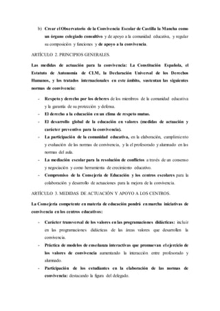 b) Crear el Observatorio de la Convivencia Escolar de Castilla la Mancha como
un órgano colegiado consultivo y de apoyo a la comunidad educativa, y regular
su composición y funciones y de apoyo a la convivencia.
ARTÍCULO 2. PRINCIPIOS GENERALES.
Las medidas de actuación para la convivencia: La Constitución Española, el
Estatuto de Autonomía de CLM, la Declaración Universal de los Derechos
Humanos, y los tratados internacionales en este ámbito, sustentan las siguientes
normas de convivencia:
- Respeto y derecho por los deberes de los miembros de la comunidad educativa
y la garantía de su protección y defensa.
- El derecho a la educación en un clima de respeto mutuo.
- El desarrollo global de la educación en valores (medidas de actuación y
carácter preventivo para la convivencia).
- La participación de la comunidad educativa, en la elaboración, cumplimiento
y evaluación de las normas de convivencia, y la el profesorado y alumnado en las
normas del aula.
- La mediación escolar para la resolución de conflictos a través de un consenso
y negociación y como herramienta de crecimiento educativo.
- Compromiso de la Consejería de Educación y los centros escolares para la
colaboración y desarrollo de actuaciones para la mejora de la convivencia.
ARTÍCULO 3. MEDIDAS DE ACTUACIÓN Y APOYO A LOS CENTROS.
La Consejería competente en materia de educación pondrá enmarcha iniciativas de
convivencia en los centros educativos:
- Carácter transversal de los valores en las programaciones didácticas: incluir
en las programaciones didácticas de las áreas valores que desarrollen la
convivencia.
- Práctica de modelos de enseñanza interactivas que promuevan el ejercicio de
los valores de convivencia aumentando la interacción entre profesorado y
alumnado.
- Participación de los estudiantes en la elaboración de las normas de
convivencia: destacando la figura del delegado.
 