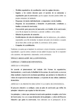 - Medidas organizativas de coordinación entre los equipos docentes.
- Impulso a los centros docentes para el ejercicio de su autonomía y
organización para la convivencia: que los equipos docentes puedan definir sus
propias estructuras de mediación.
- Programas de tutoría individualizada y compromisos con las familias.
- Programa de asesoramiento y formación al profesorado, estudiantes y
familias en temas de convivencia.
- Convocatoria para proyectos de innovación en el ámbito de la convivencia:
con el fin de mejorar la convivencia y prevenir conflictos en los centros.
- Difusión de protocolos de actuación.
- Establecimiento de redes de colaboración entre las instituciones y las entidades
responsables con el fin de facilitar la relación del centro con el entorno y se pueda
dar un buen clima escolar que facilite la convivencia de los centros.
- Campañas de sensibilización.
Tendremos en cuenta que se impulsará la convivencia a través de tutorías y asesoramiento
especializado y que los centros contarán con una unidad de apoyo cuyo fin es responder
a las cuestiones más importantes relacionadas con la convivencia.
TÍTULO 2. REGULACIÓN DE LA CONVIVENCIA.
CAPÍTULO 1: NORMAS DE CONVIVENCIA.
ARTÍCULO 4: FINALIDAD.
En acuerdo al planteamiento del ‘artículo 124. Normas de organización,
funcionamiento y convivencia, la finalidad de las normas de convivencia es crear un
clima mediante el proceso de enseñanza-aprendizaje que promueva la educación en
valores de respeto de los derechos humanos y el ejercicio de una cultura ciudadana
democrática.
ARTÍCULO 5. EL PROYECTO EDUCATIVO Y LA CARTA DE CONVIVENCIA.
El proyecto educativo se configura como un plan de convivencia que define los
principios educativos que regulan la vida del centro.
Los principios y valores que orientan la convivencia quedarán recogidos enla Carta
de Convivencia. Esta carta es una declaración de los principios y valores del Proyecto
Educativo que guían la convivencia. Será elaborada con la participación de los
 