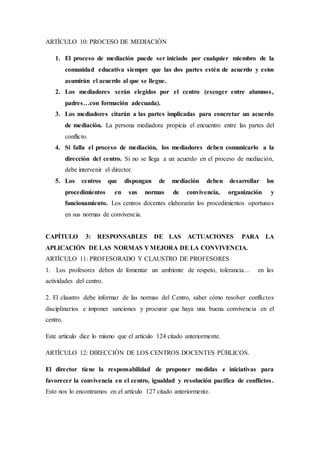 ARTÍCULO 10: PROCESO DE MEDIACIÓN
1. El proceso de mediación puede ser iniciado por cualquier miembro de la
comunidad educativa siempre que las dos partes estén de acuerdo y estos
asumirán el acuerdo al que se llegue.
2. Los mediadores serán elegidos por el centro (escoger entre alumnos,
padres…con formación adecuada).
3. Los mediadores citarán a las partes implicadas para concretar un acuerdo
de mediación. La persona mediadora propicia el encuentro entre las partes del
conflicto.
4. Si falla el proceso de mediación, los mediadores deben comunicarlo a la
dirección del centro. Si no se llega a un acuerdo en el proceso de mediación,
debe intervenir el director.
5. Los centros que dispongan de mediación deben desarrollar los
procedimientos en sus normas de convivencia, organización y
funcionamiento. Los centros docentes elaborarán los procedimientos oportunos
en sus normas de convivencia.
CAPÍTULO 3: RESPONSABLES DE LAS ACTUACIONES PARA LA
APLICACIÓN DE LAS NORMAS Y MEJORA DE LA CONVIVENCIA.
ARTÍCULO 11: PROFESORADO Y CLAUSTRO DE PROFESORES
1. Los profesores deben de fomentar un ambiente de respeto, tolerancia… en las
actividades del centro.
2. El claustro debe informar de las normas del Centro, saber cómo resolver conflictos
disciplinarios e imponer sanciones y procurar que haya una buena convivencia en el
centro.
Este artículo dice lo mismo que el artículo 124 citado anteriormente.
ARTÍCULO 12: DIRECCIÓN DE LOS CENTROS DOCENTES PÚBLICOS.
El director tiene la responsabilidad de proponer medidas e iniciativas para
favorecer la convivencia en el centro, igualdad y resolución pacífica de conflictos.
Esto nos lo encontramos en el artículo 127 citado anteriormente.
 