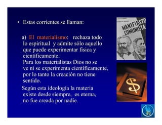 • Estas corrientes se llaman:
a) El materialismo: rechaza todo
lo espiritual y admite sólo aquello
que puede experimentar física y
científicamente.
Para los materialistas Dios no se
ve ni se experimenta científicamente,
por lo tanto la creación no tiene
sentido.
Según esta ideología la materia
existe desde siempre, es eterna,
no fue creada por nadie.
 