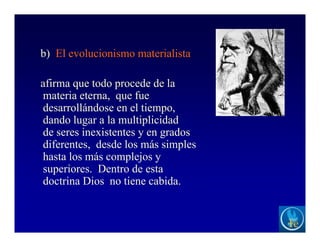 b) El evolucionismo materialista
afirma que todo procede de la
materia eterna, que fue
desarrollándose en el tiempo,
dando lugar a la multiplicidad
de seres inexistentes y en grados
diferentes, desde los más simples
hasta los más complejos y
superiores. Dentro de esta
doctrina Dios no tiene cabida.
 