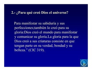 2.- ¿Para qué creó Dios el universo?
Para manifestar su sabiduría y sus
perfecciones;también lo creó para su
gloria:Dios creó el mundo para manifestar
y comunicar su gloria.La gloria para la que
Dios creó a sus criaturas consiste en que
tengan parte en su verdad, bondad y su
belleza.” (CIC 319).
 