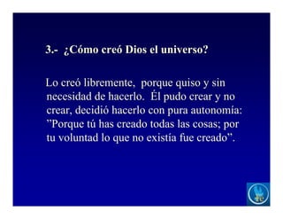 3.- ¿Cómo creó Dios el universo?
Lo creó libremente, porque quiso y sin
necesidad de hacerlo. Él pudo crear y no
crear, decidió hacerlo con pura autonomía:
”Porque tú has creado todas las cosas; por
tu voluntad lo que no existía fue creado”.
 