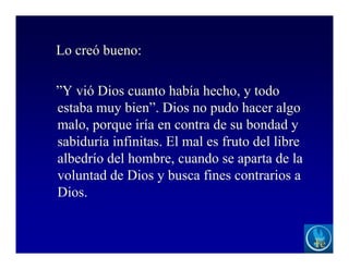 Lo creó bueno:
”Y vió Dios cuanto había hecho, y todo
estaba muy bien”. Dios no pudo hacer algo
malo, porque iría en contra de su bondad y
sabiduría infinitas. El mal es fruto del libre
albedrío del hombre, cuando se aparta de la
voluntad de Dios y busca fines contrarios a
Dios.
 