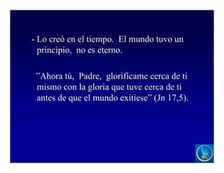- Lo creó en el tiempo. El mundo tuvo un
principio, no es eterno.
”Ahora tú, Padre, glorifícame cerca de ti
mismo con la gloria que tuve cerca de ti
antes de que el mundo exitiese” (Jn 17,5).
 