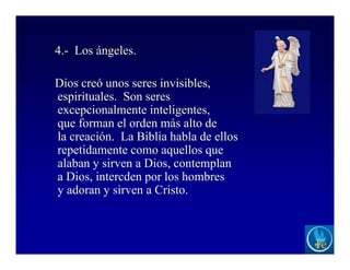 4.- Los ángeles.
Dios creó unos seres invisibles,
espirituales. Son seres
excepcionalmente inteligentes,
que forman el orden más alto de
la creación. La Biblia habla de ellos
repetidamente como aquellos que
alaban y sirven a Dios, contemplan
a Dios, intercden por los hombres
y adoran y sirven a Cristo.
 