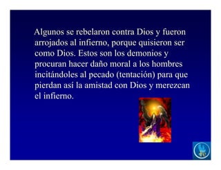 Algunos se rebelaron contra Dios y fueron
arrojados al infierno, porque quisieron ser
como Dios. Estos son los demonios y
procuran hacer daño moral a los hombres
incitándoles al pecado (tentación) para que
pierdan así la amistad con Dios y merezcan
el infierno.
 