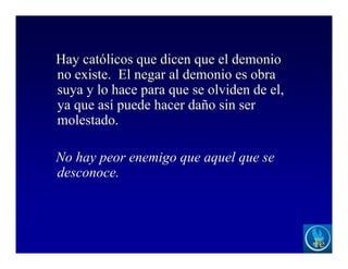 Hay católicos que dicen que el demonio
no existe. El negar al demonio es obra
suya y lo hace para que se olviden de el,
ya que así puede hacer daño sin ser
molestado.
No hay peor enemigo que aquel que se
desconoce.
 