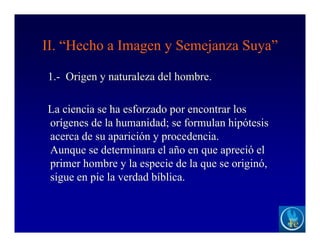 II. “Hecho a Imagen y Semejanza Suya”
1.- Origen y naturaleza del hombre.
La ciencia se ha esforzado por encontrar los
orígenes de la humanidad; se formulan hipótesis
acerca de su aparición y procedencia.
Aunque se determinara el año en que apreció el
primer hombre y la especie de la que se originó,
sigue en pie la verdad bíblica.
 