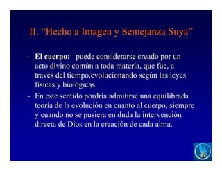 II. “Hecho a Imagen y Semejanza Suya”
- El cuerpo: puede considerarse creado por un
acto divino común a toda materia, que fue, a
través del tiempo,evolucionando según las leyes
físicas y biológicas.
- En este sentido pordría admitirse una equilibrada
teoría de la evolución en cuanto al cuerpo, siempre
y cuando no se pusiera en duda la intervención
directa de Dios en la creación de cada alma.
 