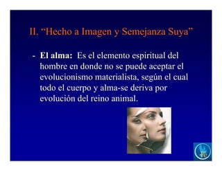 II. “Hecho a Imagen y Semejanza Suya”
- El alma: Es el elemento espiritual del
hombre en donde no se puede aceptar el
evolucionismo materialista, según el cual
todo el cuerpo y alma-se deriva por
evolución del reino animal.
 