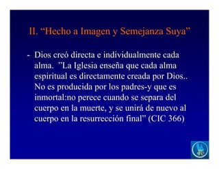 II. “Hecho a Imagen y Semejanza Suya”
- Dios creó directa e individualmente cada
alma. ”La Iglesia enseña que cada alma
espiritual es directamente creada por Dios..
No es producida por los padres-y que es
inmortal:no perece cuando se separa del
cuerpo en la muerte, y se unirá de nuevo al
cuerpo en la resurrección final” (CIC 366).
 