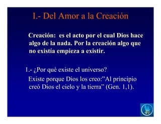 I.- Del Amor a la Creación
Creación: es el acto por el cual Dios hace
algo de la nada. Por la creación algo que
no existía empieza a existir.
1.- ¿Por qué existe el universo?
Existe porque Dios los creo:”Al principio
creó Dios el cielo y la tierra” (Gen. 1,1).
 