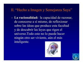 II. “Hecho a Imagen y Semejanza Suya”
- La racionalidad: la capacidad de razonar,
de conocerse a sí mismo, de reflexionar
sobre las ideas que produce esta facultad
y de descubrir las leyes que rigen el
universo.Todo esto no lo puede hacer
ningún otro ser viviente, aún el más
inteligente.
 