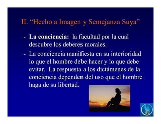 II. “Hecho a Imagen y Semejanza Suya”
- La conciencia: la facultad por la cual
descubre los deberes morales.
- La conciencia manifiesta en su interioridad
lo que el hombre debe hacer y lo que debe
evitar. La respuesta a los dictámenes de la
conciencia dependen del uso que el hombre
haga de su libertad.
 