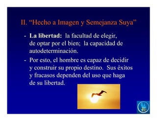 II. “Hecho a Imagen y Semejanza Suya”
- La libertad: la facultad de elegir,
de optar por el bien; la capacidad de
autodeterminación.
- Por esto, el hombre es capaz de decidir
y construir su propio destino. Sus éxitos
y fracasos dependen del uso que haga
de su libertad.
 