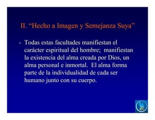 II. “Hecho a Imagen y Semejanza Suya”
- Todas estas facultades manifiestan el
carácter espiritual del hombre; manifiestan
la existencia del alma creada por Dios, un
alma personal e inmortal. El alma forma
parte de la individualidad de cada ser
humano junto con su cuerpo.
 