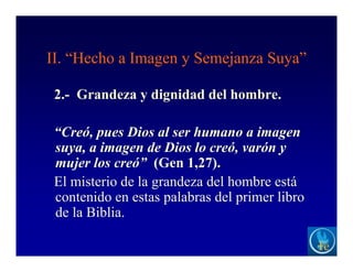 II. “Hecho a Imagen y Semejanza Suya”
2.- Grandeza y dignidad del hombre.
“Creó, pues Dios al ser humano a imagen
suya, a imagen de Dios lo creó, varón y
mujer los creó” (Gen 1,27).
El misterio de la grandeza del hombre está
contenido en estas palabras del primer libro
de la Biblia.
 