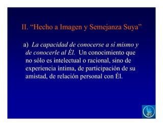 II. “Hecho a Imagen y Semejanza Suya”
a) La capacidad de conocerse a sí mismo y
de conocerle al Él. Un conocimiento que
no sólo es intelectual o racional, sino de
experiencia íntima, de participación de su
amistad, de relación personal con Él.
 