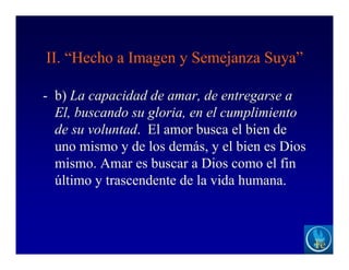 II. “Hecho a Imagen y Semejanza Suya”
- b) La capacidad de amar, de entregarse a
El, buscando su gloria, en el cumplimiento
de su voluntad. El amor busca el bien de
uno mismo y de los demás, y el bien es Dios
mismo. Amar es buscar a Dios como el fin
último y trascendente de la vida humana.
 