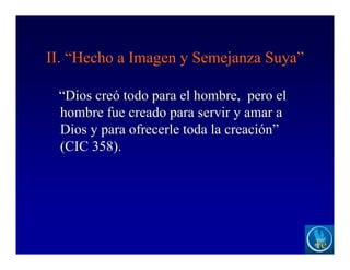 II. “Hecho a Imagen y Semejanza Suya”
“Dios creó todo para el hombre, pero el
hombre fue creado para servir y amar a
Dios y para ofrecerle toda la creación”
(CIC 358).
 