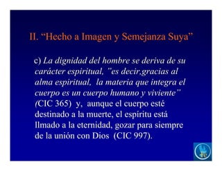 II. “Hecho a Imagen y Semejanza Suya”
c) La dignidad del hombre se deriva de su
carácter espiritual, ”es decir,gracias al
alma espiritual, la materia que integra el
cuerpo es un cuerpo humano y viviente”
(CIC 365) y, aunque el cuerpo esté
destinado a la muerte, el espíritu está
llmado a la eternidad, gozar para siempre
de la unión con Dios (CIC 997).
 