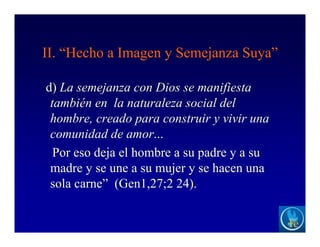 II. “Hecho a Imagen y Semejanza Suya”
d) La semejanza con Dios se manifiesta
también en la naturaleza social del
hombre, creado para construir y vivir una
comunidad de amor...
Por eso deja el hombre a su padre y a su
madre y se une a su mujer y se hacen una
sola carne” (Gen1,27;2 24).
 