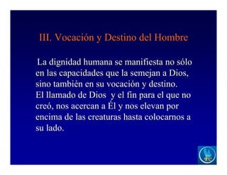 III. Vocación y Destino del Hombre
La dignidad humana se manifiesta no sólo
en las capacidades que la semejan a Dios,
sino también en su vocación y destino.
El llamado de Dios y el fin para el que no
creó, nos acercan a Él y nos elevan por
encima de las creaturas hasta colocarnos a
su lado.
 