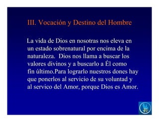 III. Vocación y Destino del Hombre
La vida de Dios en nosotras nos eleva en
un estado sobrenatural por encima de la
naturaleza. Dios nos llama a buscar los
valores divinos y a buscarlo a Él como
fín último.Para lograrlo nuestros dones hay
que ponerlos al servicio de su voluntad y
al servico del Amor, porque Dios es Amor.
 