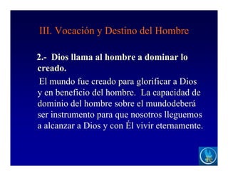 III. Vocación y Destino del Hombre
2.- Dios llama al hombre a dominar lo
creado.
El mundo fue creado para glorificar a Dios
y en beneficio del hombre. La capacidad de
dominio del hombre sobre el mundodeberá
ser instrumento para que nosotros lleguemos
a alcanzar a Dios y con Él vivir eternamente.
 