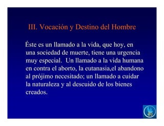 III. Vocación y Destino del Hombre
Éste es un llamado a la vida, que hoy, en
una sociedad de muerte, tiene una urgencia
muy especial. Un llamado a la vida humana
en contra el aborto, la eutanasia,el abandono
al prójimo necesitado; un llamado a cuidar
la naturaleza y al descuido de los bienes
creados.
 