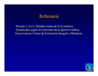 Referencia
Piccolo, I. (s.f.). Grandes temas de la fe católica.
Actualizado según el Catecismo de la Iglesia Católica.
Garza García: Centro de Formación Integral a Distancia.
 